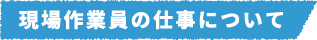 現場作業員の仕事について
